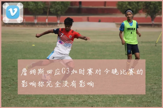 詹姆斯回应G3加时赛对今晚比赛的影响称完全没有影响