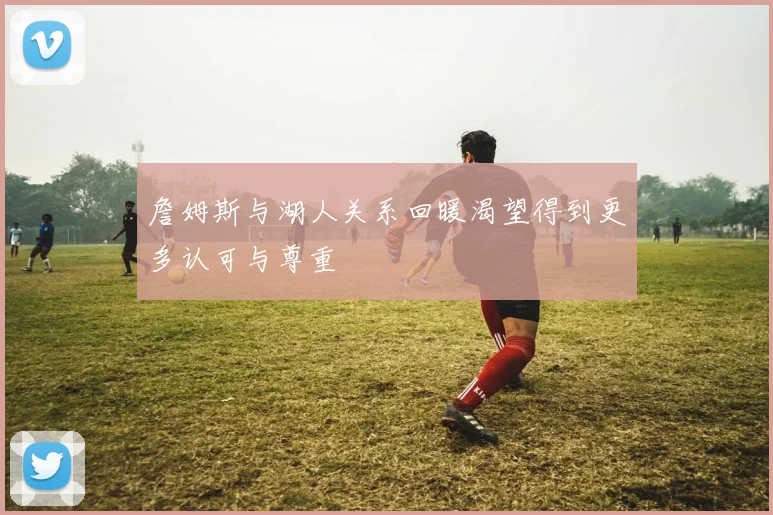 詹姆斯与湖人关系回暖渴望得到更多认可与尊重
