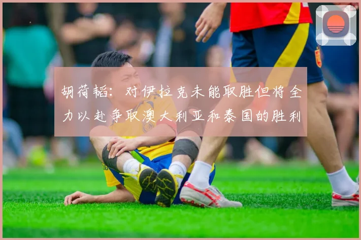 胡荷韬:对伊拉克未能取胜但将全力以赴争取澳大利亚和泰国的胜利