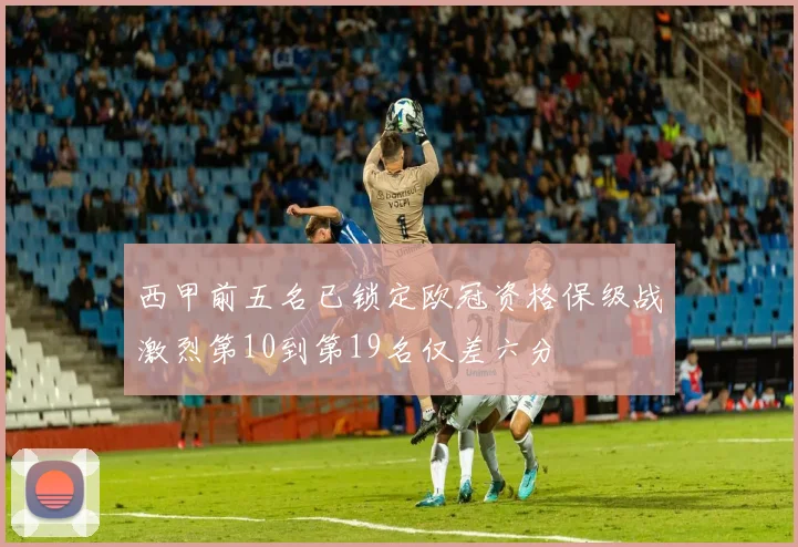 西甲前五名已锁定欧冠资格保级战激烈第10到第19名仅差六分