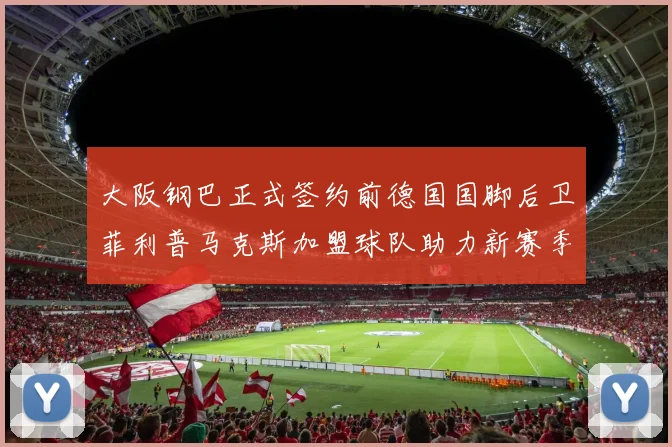 大阪钢巴正式签约前德国国脚后卫菲利普马克斯加盟球队助力新赛季
