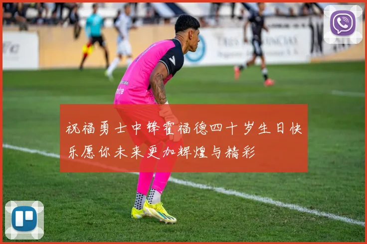 祝福勇士中锋霍福德四十岁生日快乐愿你未来更加辉煌与精彩