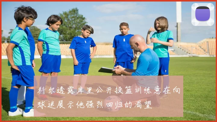 科尔透露库里公开投篮训练意在向球迷展示他强烈回归的渴望