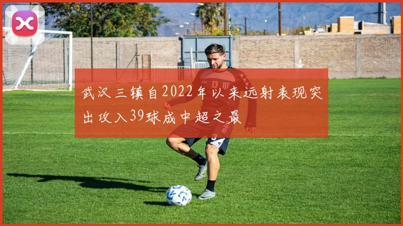 武汉三镇自2022年以来远射表现突出攻入39球成中超之最