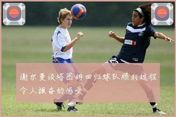 谢尔曼谈塔图姆回归球队顺利过程令人振奋的感受