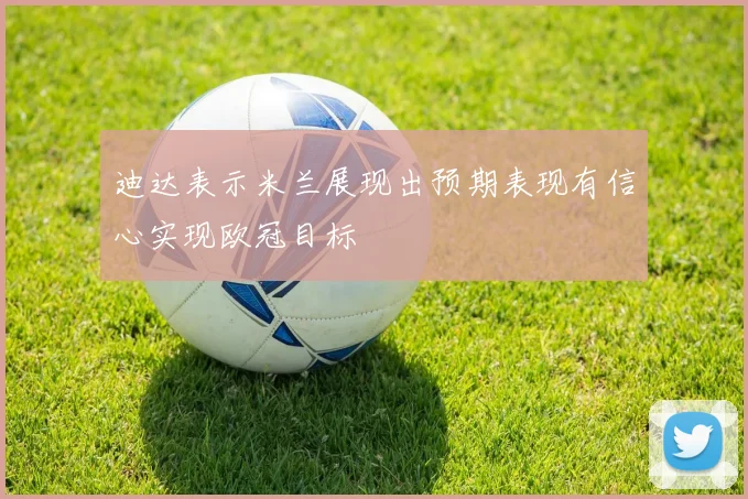 迪达表示米兰展现出预期表现有信心实现欧冠目标