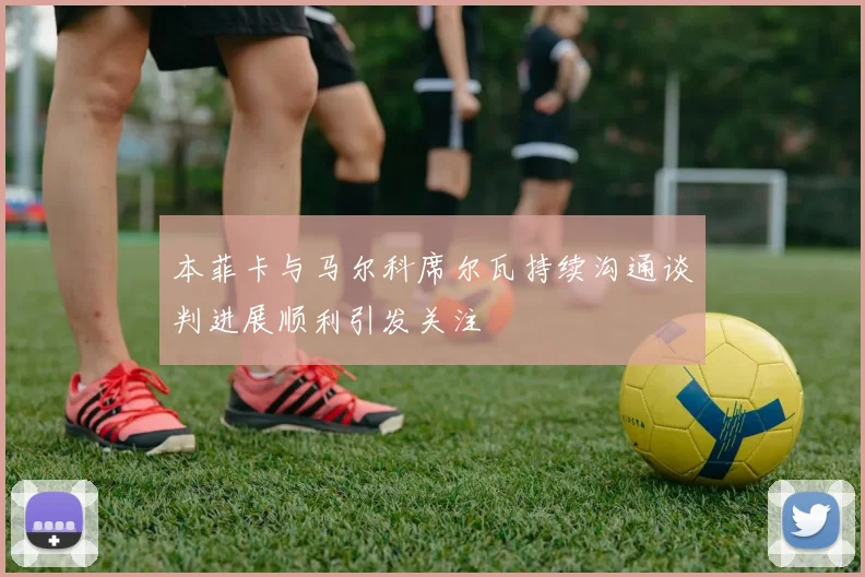 本菲卡与马尔科席尔瓦持续沟通谈判进展顺利引发关注