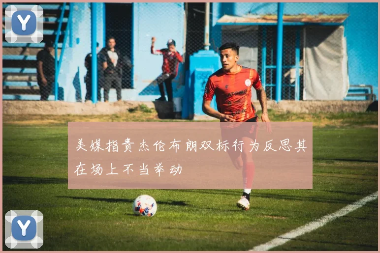 美媒指责杰伦布朗双标行为反思其在场上不当举动