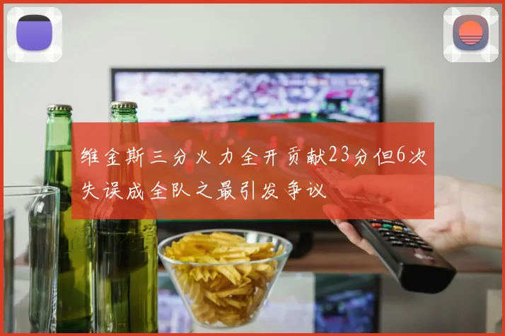 维金斯三分火力全开贡献23分但6次失误成全队之最引发争议