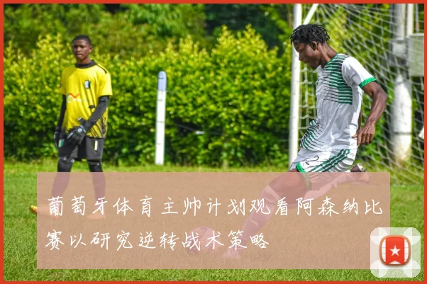 葡萄牙体育主帅计划观看阿森纳比赛以研究逆转战术策略