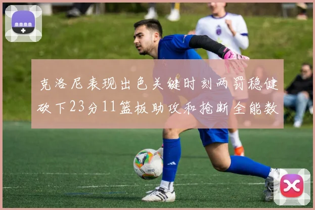 克洛尼表现出色关键时刻两罚稳健砍下23分11篮板助攻和抢断全能数据