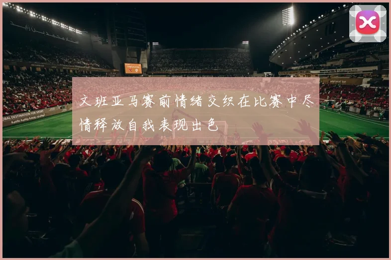文班亚马赛前情绪交织在比赛中尽情释放自我表现出色