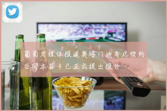 葡萄牙媒体报道奥塔门迪考虑续约合同本菲卡已正式提出报价