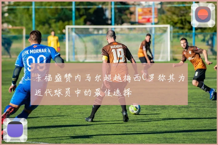 卡福盛赞内马尔超越梅西C罗称其为近代球员中的最佳选择