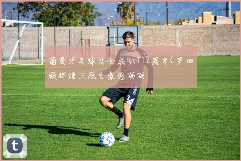 葡萄牙足球协会成立112周年C罗回顾辉煌三冠自豪感满满