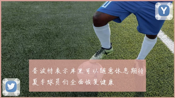 香波特表示库里可以随意休息期待夏季球员们全面恢复健康