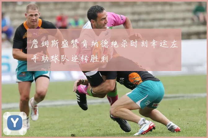 詹姆斯盛赞肯纳德绝杀时刻幸运左手助球队逆转胜利