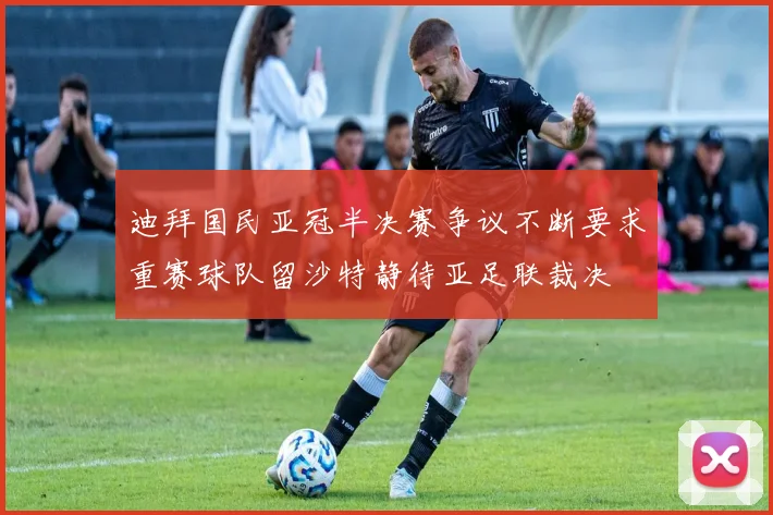 迪拜国民亚冠半决赛争议不断要求重赛球队留沙特静待亚足联裁决
