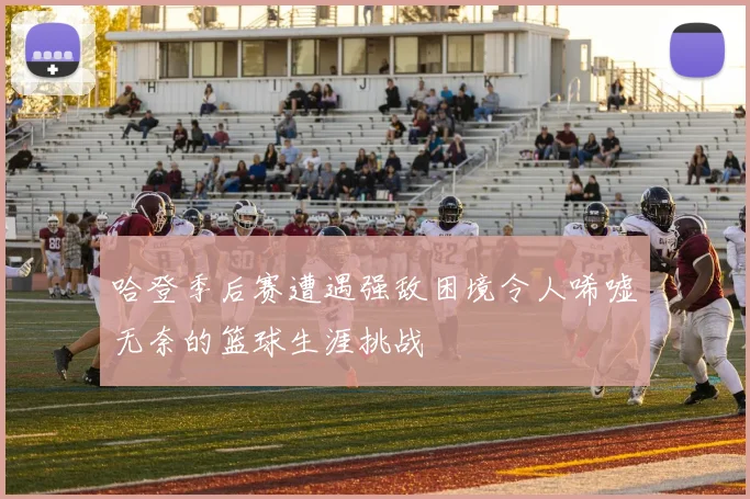 哈登季后赛遭遇强敌困境令人唏嘘无奈的篮球生涯挑战