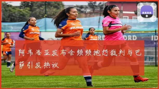 阿韦洛亚发布会频频抱怨裁判与巴萨引发热议
