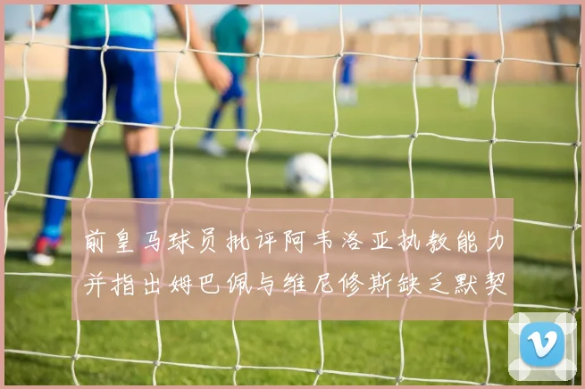 前皇马球员批评阿韦洛亚执教能力并指出姆巴佩与维尼修斯缺乏默契