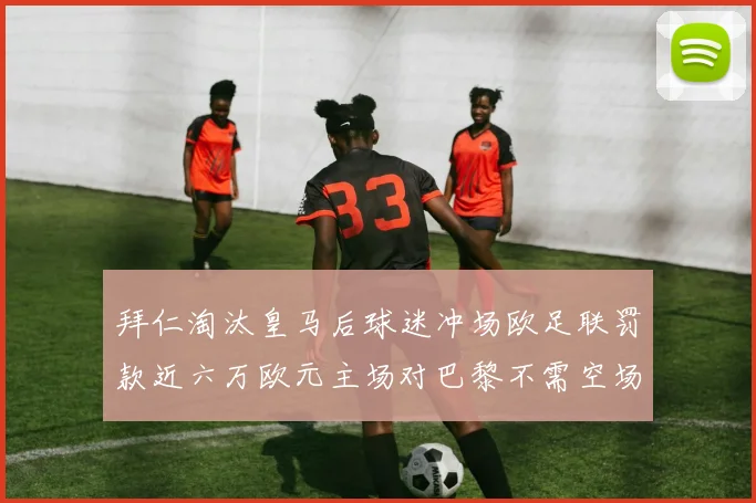 拜仁淘汰皇马后球迷冲场欧足联罚款近六万欧元主场对巴黎不需空场