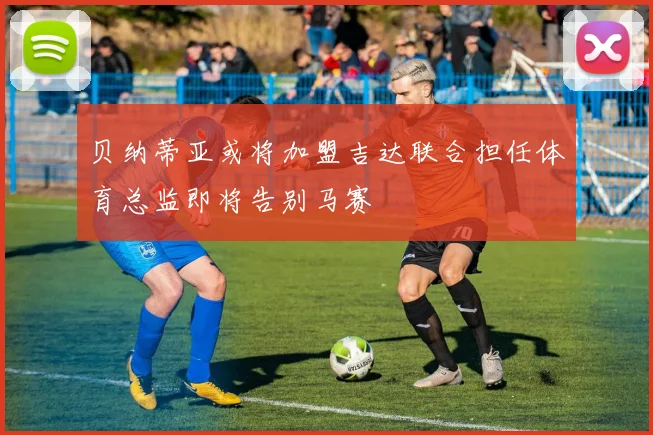 贝纳蒂亚或将加盟吉达联合担任体育总监即将告别马赛