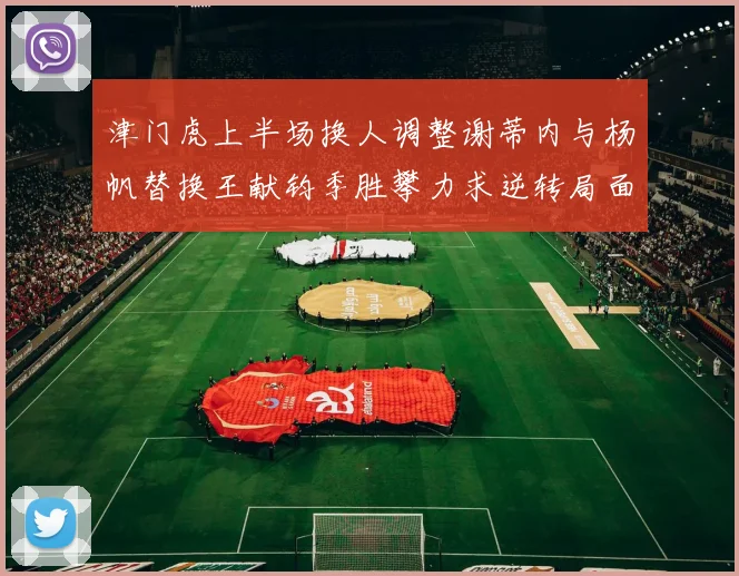津门虎上半场换人调整谢蒂内与杨帆替换王献钧季胜攀力求逆转局面