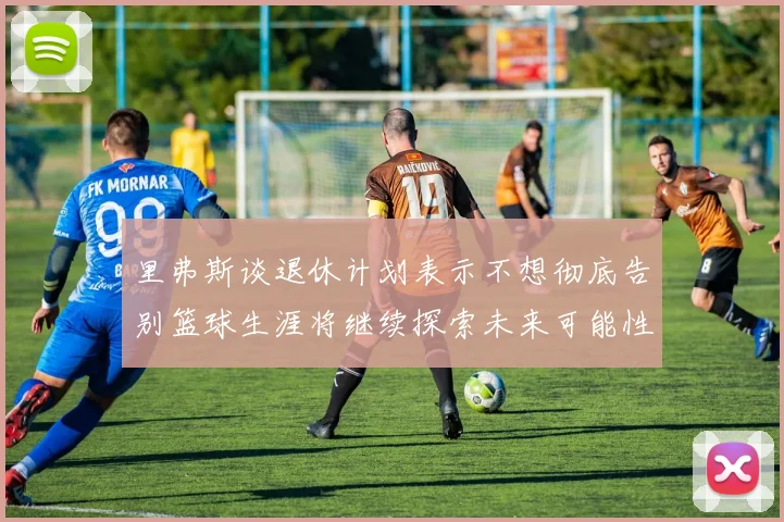 里弗斯谈退休计划表示不想彻底告别篮球生涯将继续探索未来可能性