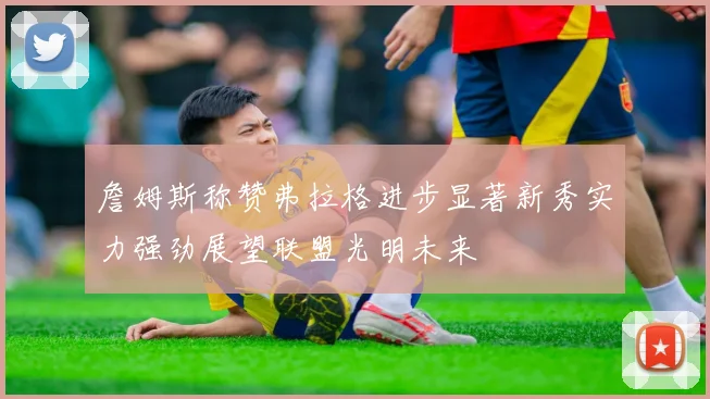 詹姆斯称赞弗拉格进步显著新秀实力强劲展望联盟光明未来
