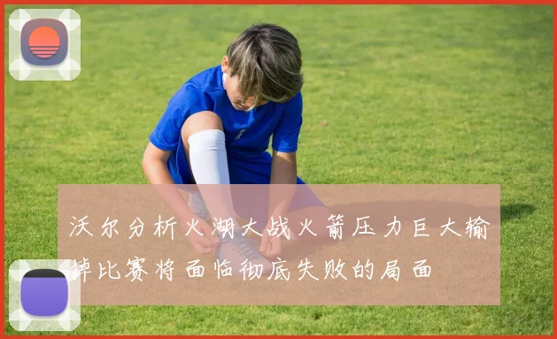 沃尔分析火湖大战火箭压力巨大输掉比赛将面临彻底失败的局面