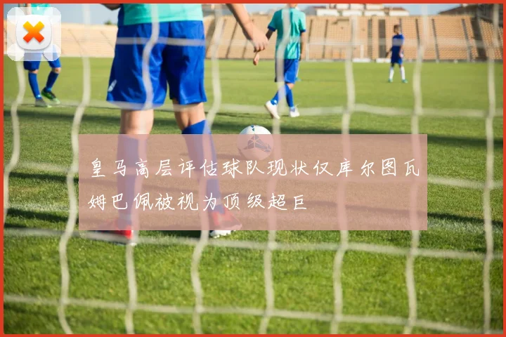 皇马高层评估球队现状仅库尔图瓦姆巴佩被视为顶级超巨