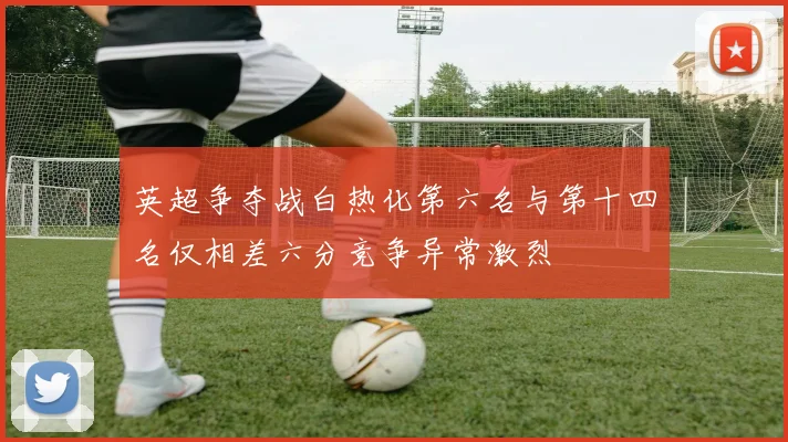 英超争夺战白热化第六名与第十四名仅相差六分竞争异常激烈