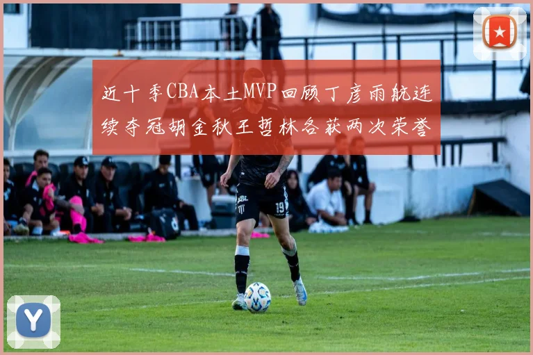 近十季CBA本土MVP回顾丁彦雨航连续夺冠胡金秋王哲林各获两次荣誉易建联依旧在列