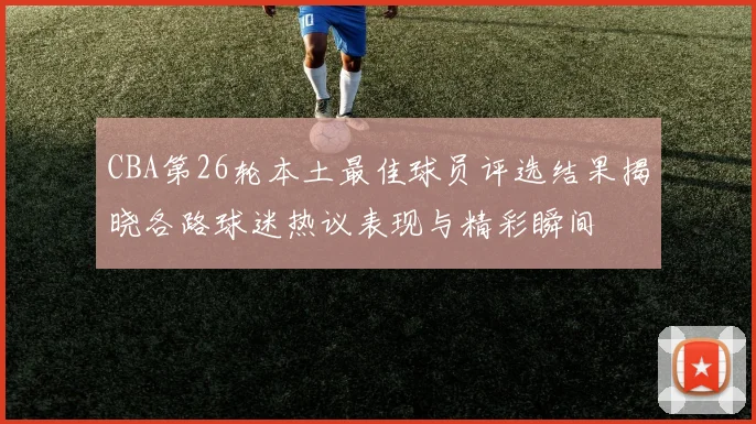 CBA第26轮本土最佳球员评选结果揭晓各路球迷热议表现与精彩瞬间