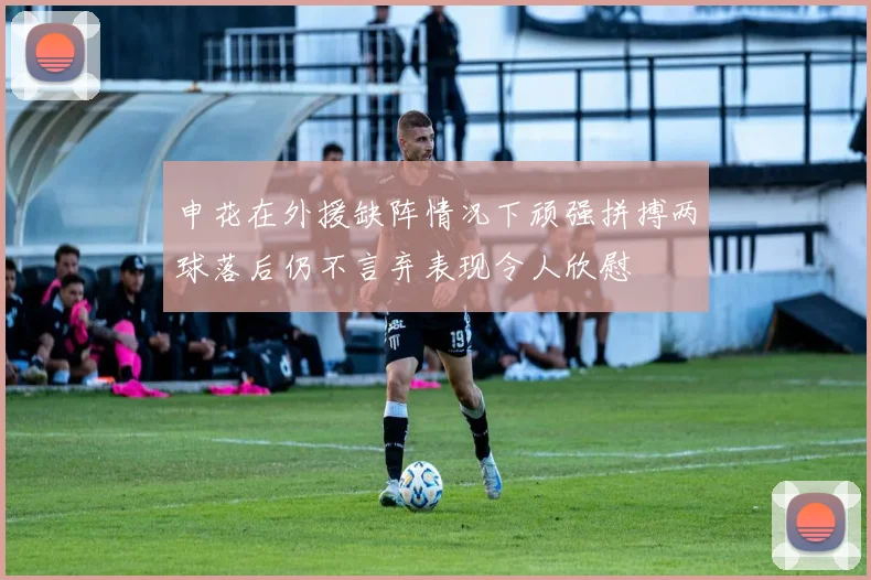 申花在外援缺阵情况下顽强拼搏两球落后仍不言弃表现令人欣慰