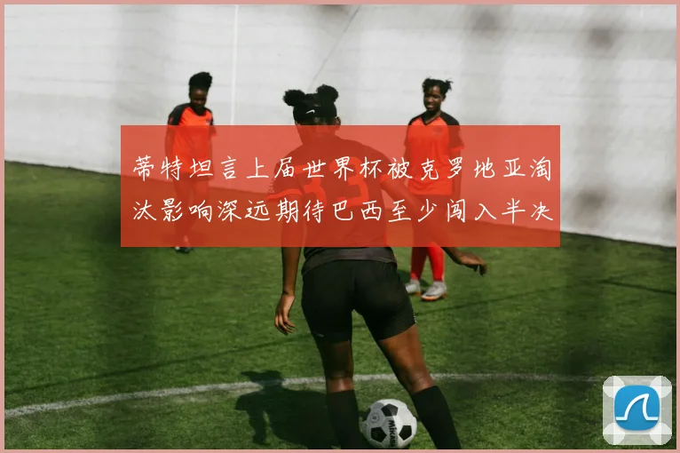 蒂特坦言上届世界杯被克罗地亚淘汰影响深远期待巴西至少闯入半决赛