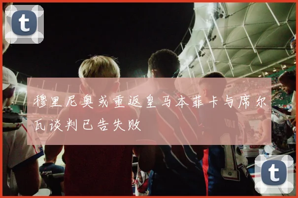 穆里尼奥或重返皇马本菲卡与席尔瓦谈判已告失败
